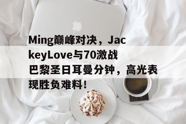 爱游戏-包含Ming巅峰对决，JackeyLove与70激战巴黎圣日耳曼分钟，高光表现胜负难料！的词条